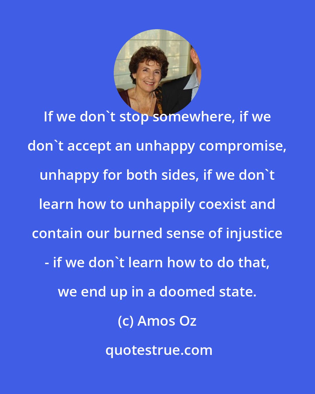 Amos Oz: If we don't stop somewhere, if we don't accept an unhappy compromise, unhappy for both sides, if we don't learn how to unhappily coexist and contain our burned sense of injustice - if we don't learn how to do that, we end up in a doomed state.