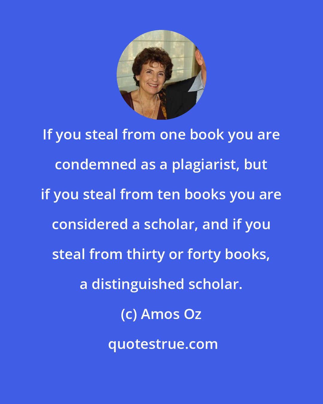 Amos Oz: If you steal from one book you are condemned as a plagiarist, but if you steal from ten books you are considered a scholar, and if you steal from thirty or forty books, a distinguished scholar.