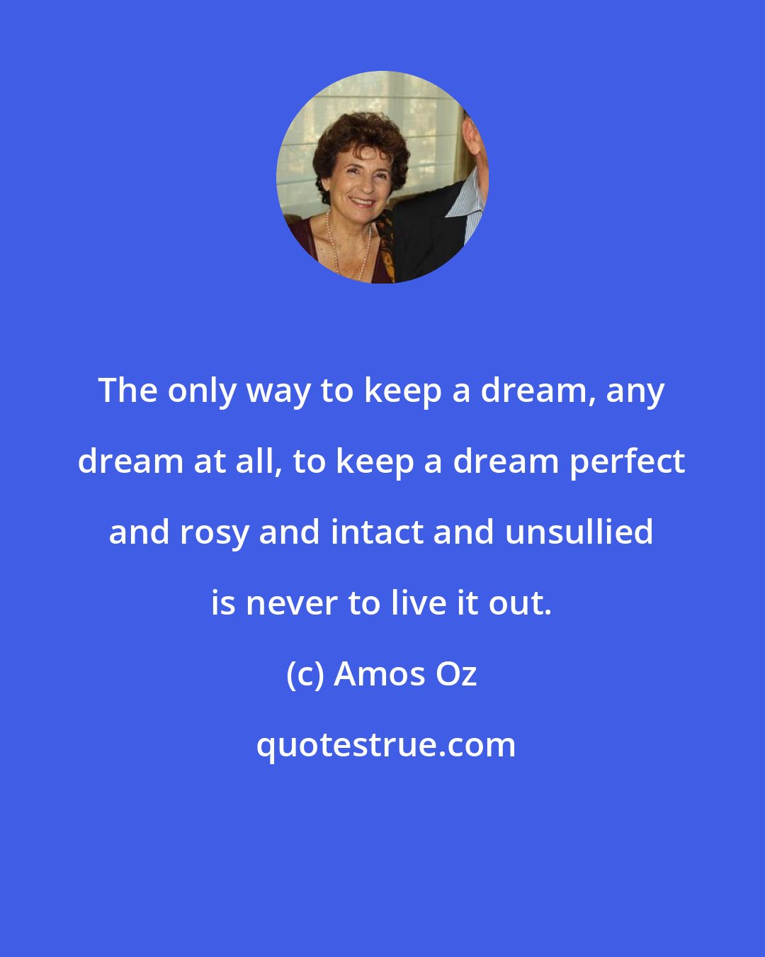 Amos Oz: The only way to keep a dream, any dream at all, to keep a dream perfect and rosy and intact and unsullied is never to live it out.