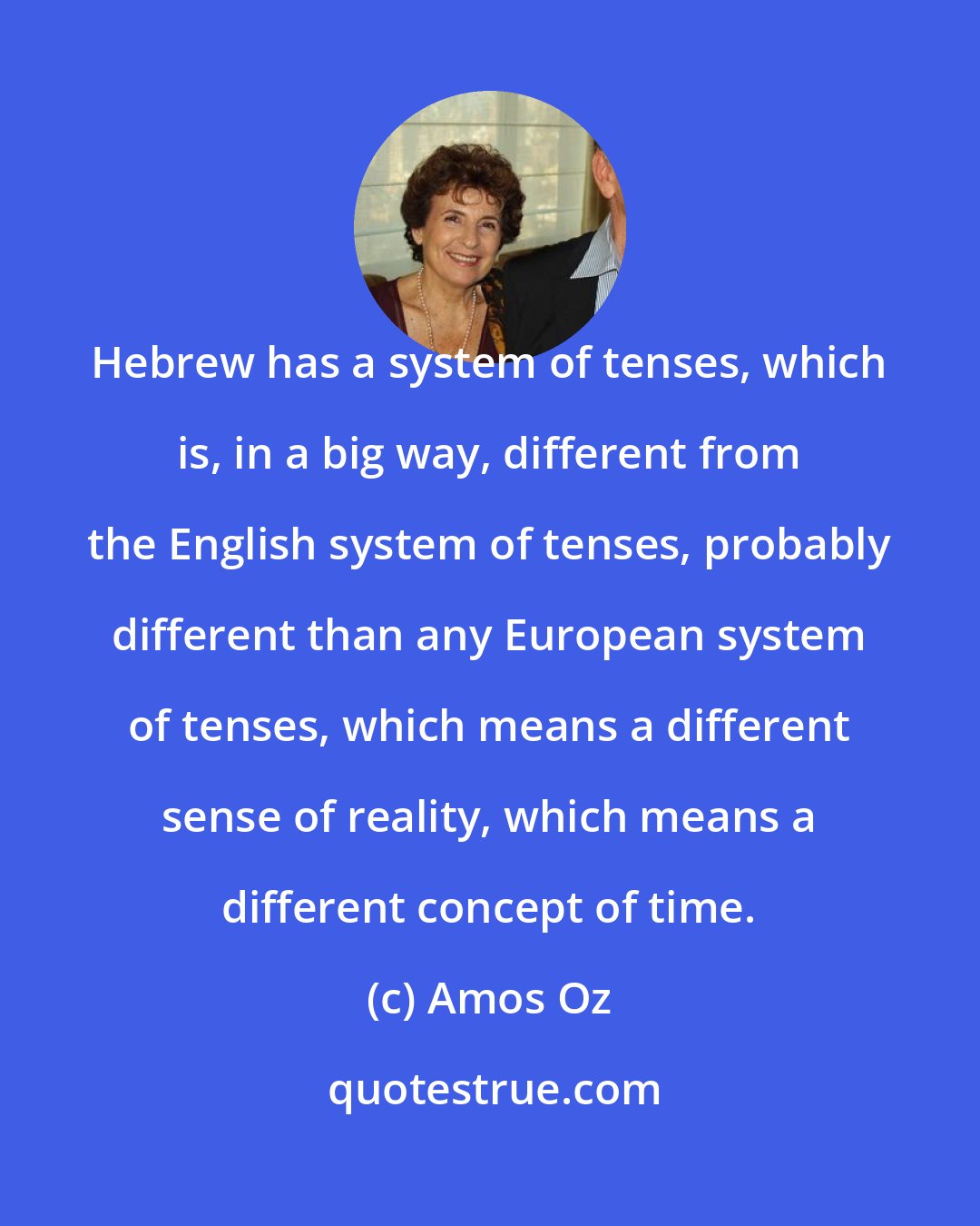 Amos Oz: Hebrew has a system of tenses, which is, in a big way, different from the English system of tenses, probably different than any European system of tenses, which means a different sense of reality, which means a different concept of time.