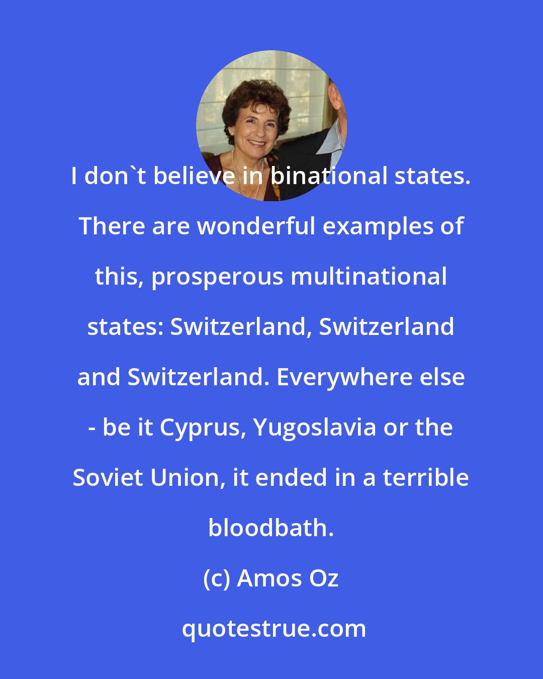 Amos Oz: I don't believe in binational states. There are wonderful examples of this, prosperous multinational states: Switzerland, Switzerland and Switzerland. Everywhere else - be it Cyprus, Yugoslavia or the Soviet Union, it ended in a terrible bloodbath.