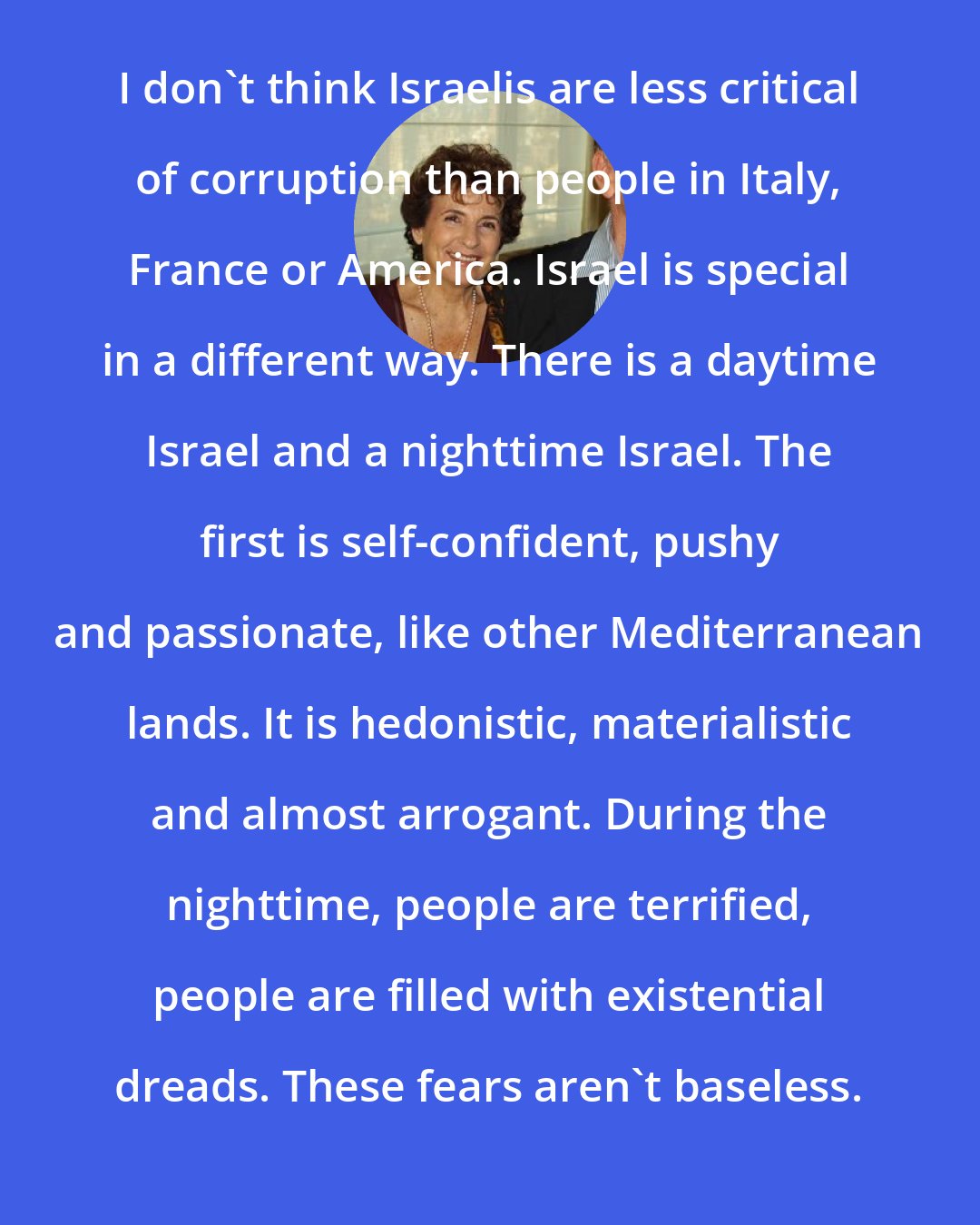 Amos Oz: I don't think Israelis are less critical of corruption than people in Italy, France or America. Israel is special in a different way. There is a daytime Israel and a nighttime Israel. The first is self-confident, pushy and passionate, like other Mediterranean lands. It is hedonistic, materialistic and almost arrogant. During the nighttime, people are terrified, people are filled with existential dreads. These fears aren't baseless.