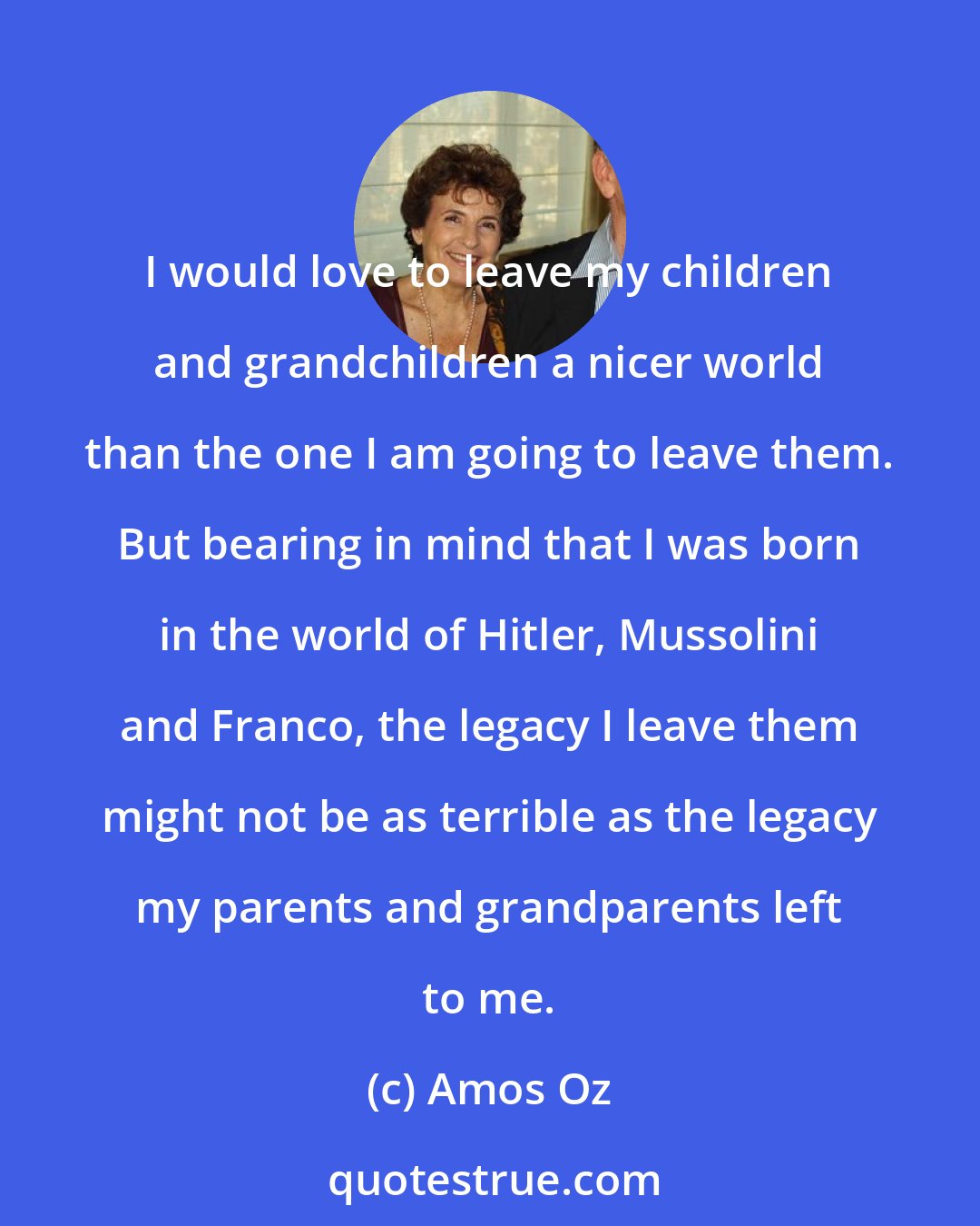 Amos Oz: I would love to leave my children and grandchildren a nicer world than the one I am going to leave them. But bearing in mind that I was born in the world of Hitler, Mussolini and Franco, the legacy I leave them might not be as terrible as the legacy my parents and grandparents left to me.