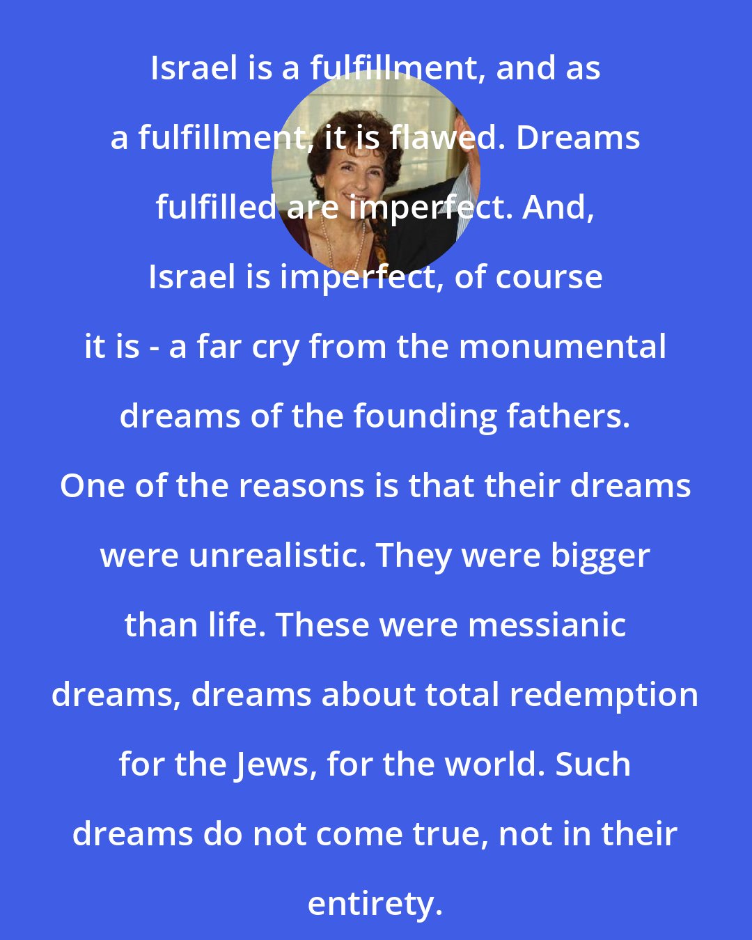 Amos Oz: Israel is a fulfillment, and as a fulfillment, it is flawed. Dreams fulfilled are imperfect. And, Israel is imperfect, of course it is - a far cry from the monumental dreams of the founding fathers. One of the reasons is that their dreams were unrealistic. They were bigger than life. These were messianic dreams, dreams about total redemption for the Jews, for the world. Such dreams do not come true, not in their entirety.