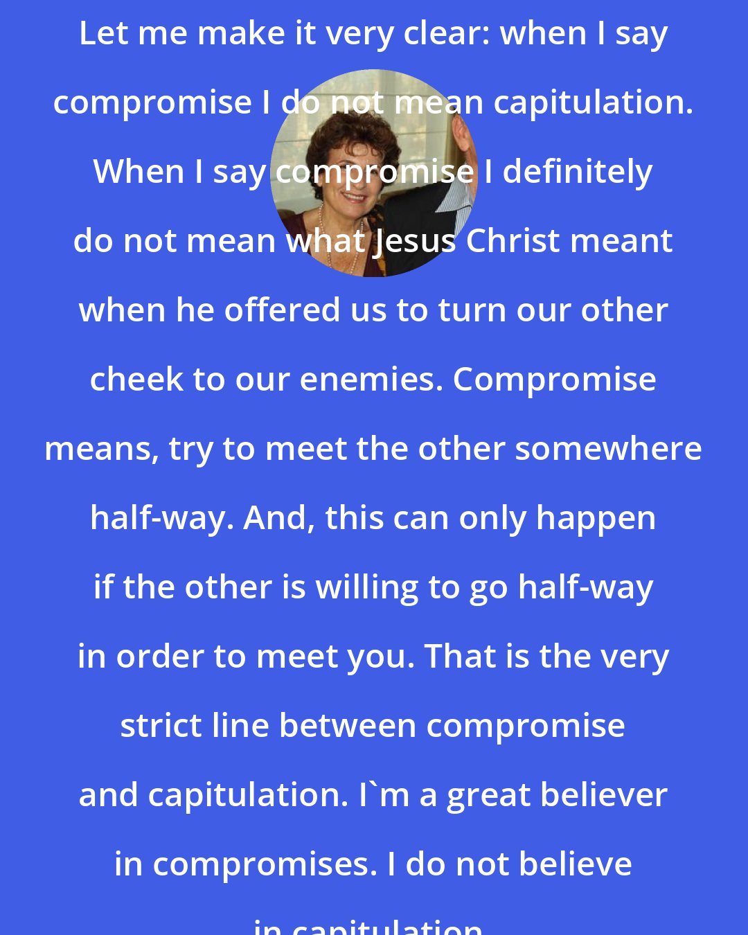 Amos Oz: Let me make it very clear: when I say compromise I do not mean capitulation. When I say compromise I definitely do not mean what Jesus Christ meant when he offered us to turn our other cheek to our enemies. Compromise means, try to meet the other somewhere half-way. And, this can only happen if the other is willing to go half-way in order to meet you. That is the very strict line between compromise and capitulation. I'm a great believer in compromises. I do not believe in capitulation.
