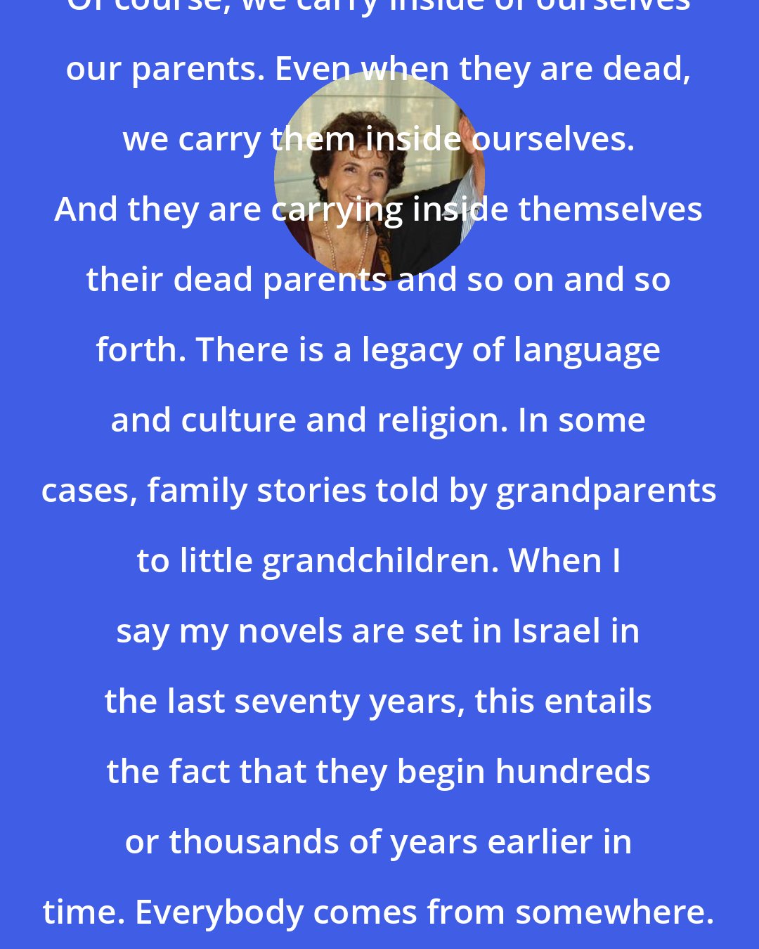 Amos Oz: Of course, we carry inside of ourselves our parents. Even when they are dead, we carry them inside ourselves. And they are carrying inside themselves their dead parents and so on and so forth. There is a legacy of language and culture and religion. In some cases, family stories told by grandparents to little grandchildren. When I say my novels are set in Israel in the last seventy years, this entails the fact that they begin hundreds or thousands of years earlier in time. Everybody comes from somewhere.