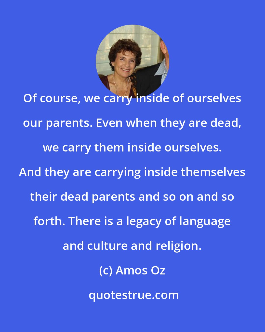 Amos Oz: Of course, we carry inside of ourselves our parents. Even when they are dead, we carry them inside ourselves. And they are carrying inside themselves their dead parents and so on and so forth. There is a legacy of language and culture and religion.