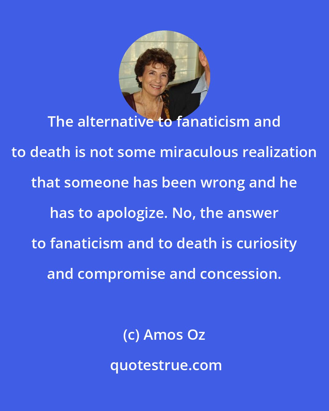 Amos Oz: The alternative to fanaticism and to death is not some miraculous realization that someone has been wrong and he has to apologize. No, the answer to fanaticism and to death is curiosity and compromise and concession.
