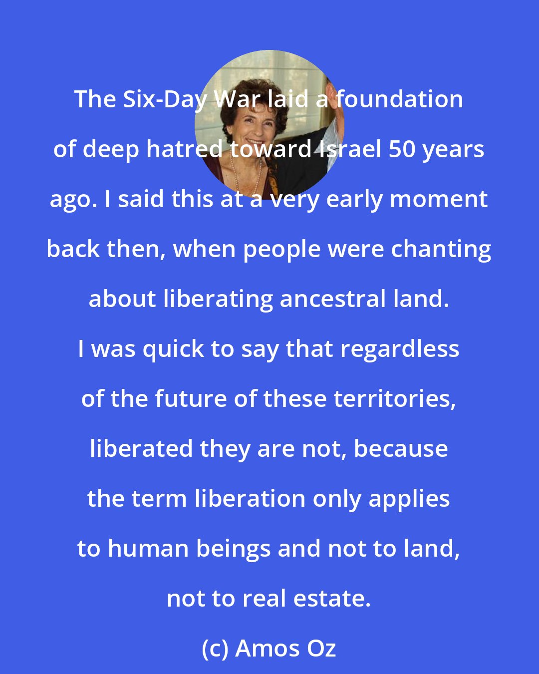 Amos Oz: The Six-Day War laid a foundation of deep hatred toward Israel 50 years ago. I said this at a very early moment back then, when people were chanting about liberating ancestral land. I was quick to say that regardless of the future of these territories, liberated they are not, because the term liberation only applies to human beings and not to land, not to real estate.