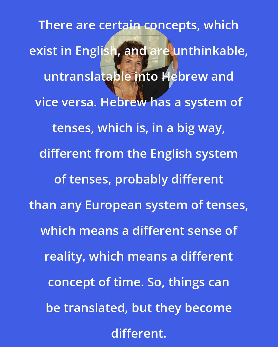 Amos Oz: There are certain concepts, which exist in English, and are unthinkable, untranslatable into Hebrew and vice versa. Hebrew has a system of tenses, which is, in a big way, different from the English system of tenses, probably different than any European system of tenses, which means a different sense of reality, which means a different concept of time. So, things can be translated, but they become different.