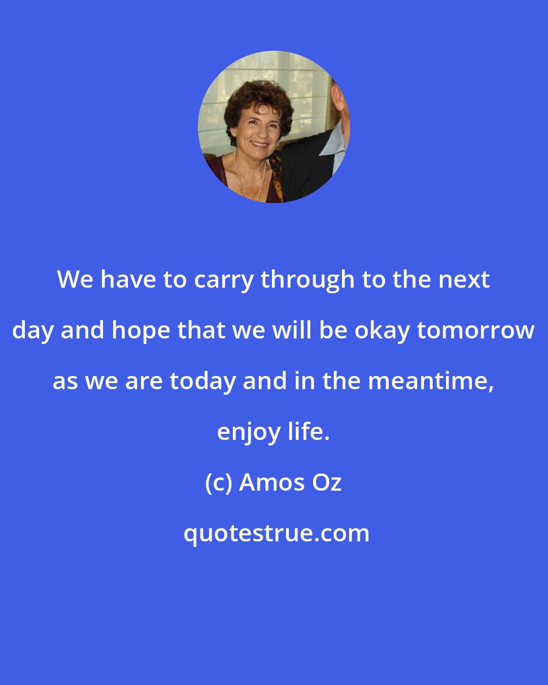 Amos Oz: We have to carry through to the next day and hope that we will be okay tomorrow as we are today and in the meantime, enjoy life.