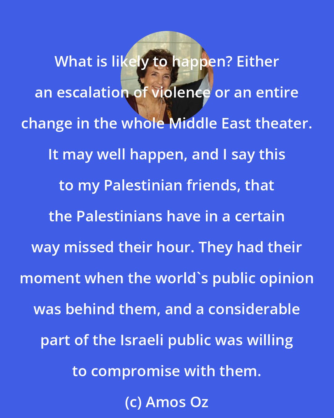 Amos Oz: What is likely to happen? Either an escalation of violence or an entire change in the whole Middle East theater. It may well happen, and I say this to my Palestinian friends, that the Palestinians have in a certain way missed their hour. They had their moment when the world's public opinion was behind them, and a considerable part of the Israeli public was willing to compromise with them.