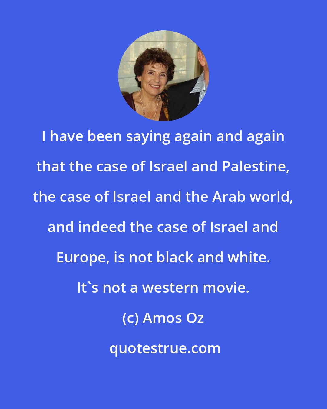 Amos Oz: I have been saying again and again that the case of Israel and Palestine, the case of Israel and the Arab world, and indeed the case of Israel and Europe, is not black and white. It's not a western movie.