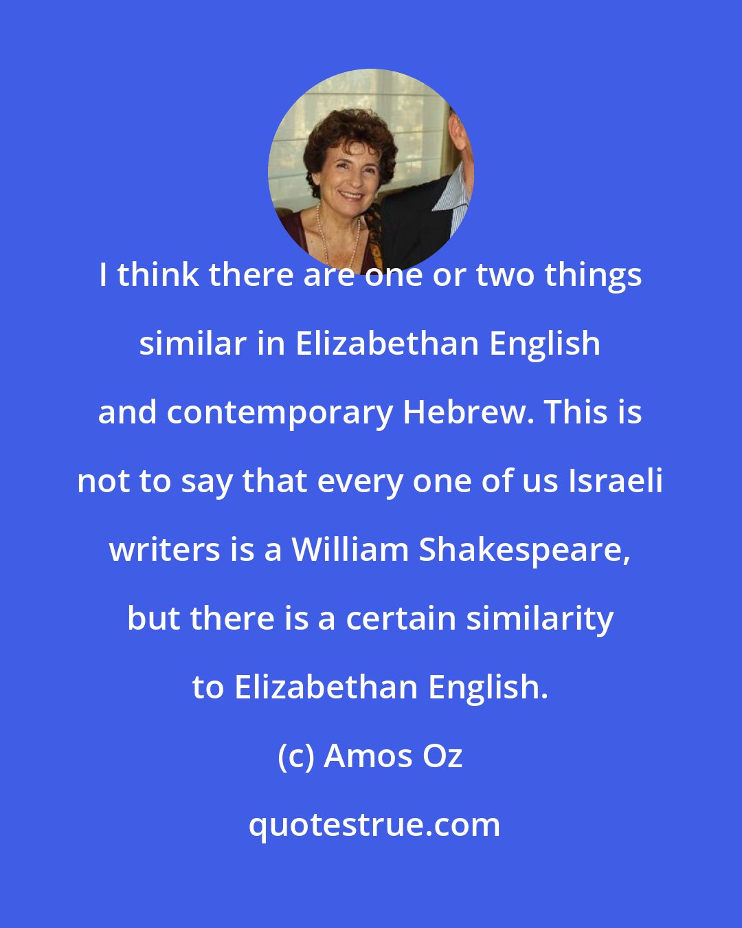 Amos Oz: I think there are one or two things similar in Elizabethan English and contemporary Hebrew. This is not to say that every one of us Israeli writers is a William Shakespeare, but there is a certain similarity to Elizabethan English.