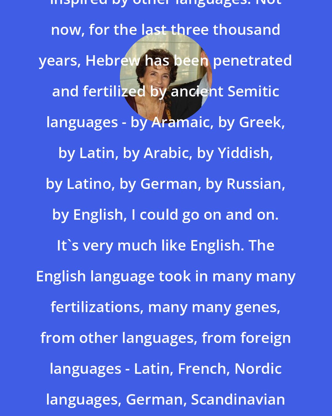 Amos Oz: I work in Hebrew. Hebrew is deeply inspired by other languages. Not now, for the last three thousand years, Hebrew has been penetrated and fertilized by ancient Semitic languages - by Aramaic, by Greek, by Latin, by Arabic, by Yiddish, by Latino, by German, by Russian, by English, I could go on and on. It's very much like English. The English language took in many many fertilizations, many many genes, from other languages, from foreign languages - Latin, French, Nordic languages, German, Scandinavian languages. Every language has influences and is an influence.