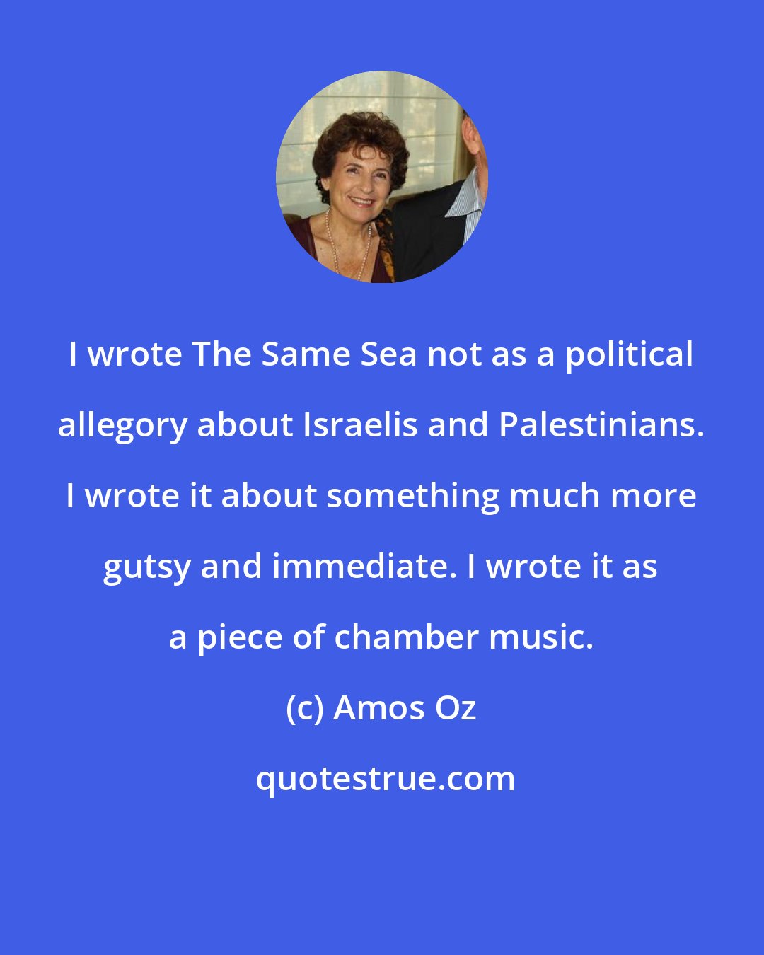 Amos Oz: I wrote The Same Sea not as a political allegory about Israelis and Palestinians. I wrote it about something much more gutsy and immediate. I wrote it as a piece of chamber music.