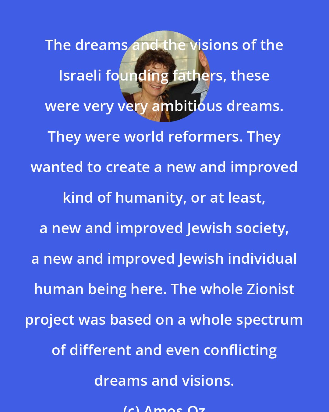 Amos Oz: The dreams and the visions of the Israeli founding fathers, these were very very ambitious dreams. They were world reformers. They wanted to create a new and improved kind of humanity, or at least, a new and improved Jewish society, a new and improved Jewish individual human being here. The whole Zionist project was based on a whole spectrum of different and even conflicting dreams and visions.