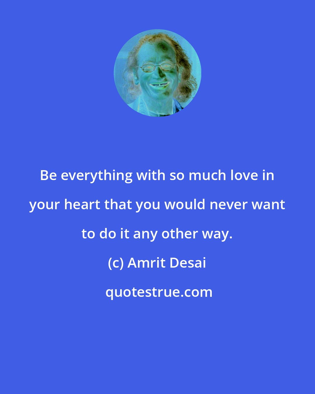 Amrit Desai: Be everything with so much love in your heart that you would never want to do it any other way.