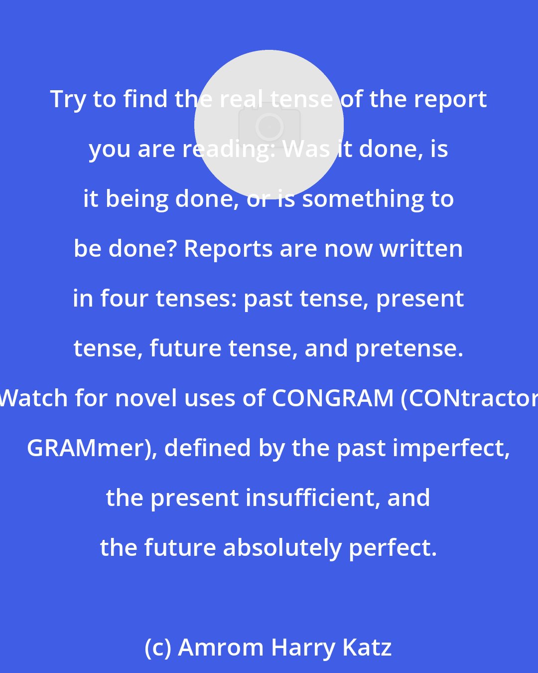 Amrom Harry Katz: Try to find the real tense of the report you are reading: Was it done, is it being done, or is something to be done? Reports are now written in four tenses: past tense, present tense, future tense, and pretense. Watch for novel uses of CONGRAM (CONtractor GRAMmer), defined by the past imperfect, the present insufficient, and the future absolutely perfect.