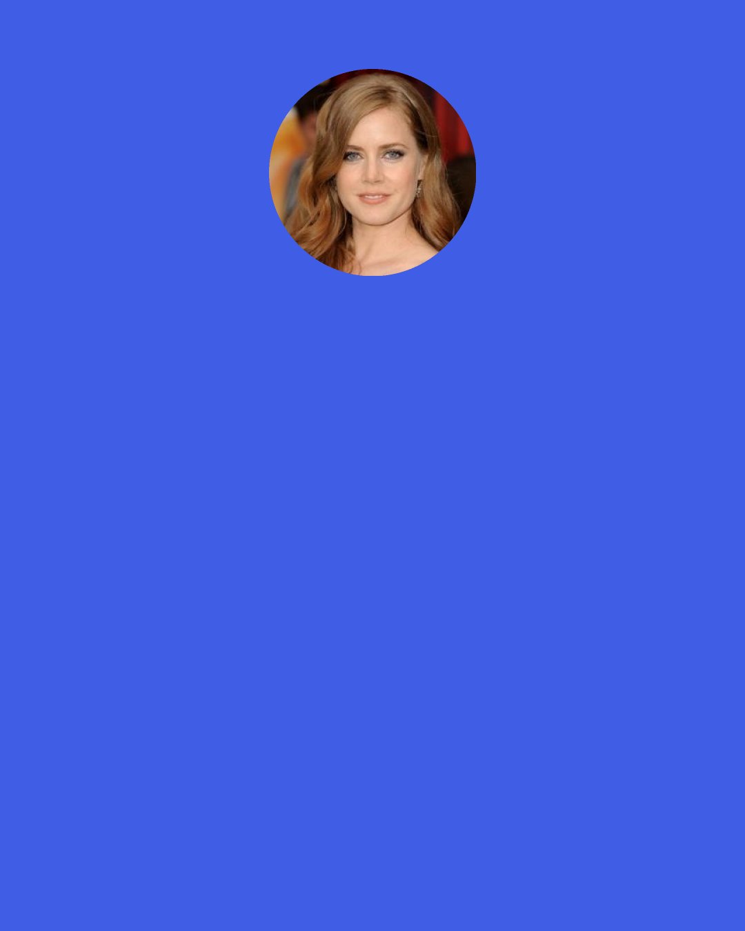 Amy Adams: I saw some musicals at dinner theaters where I grew up. But I didn’t go to a big theater to see one until probably after I graduated from high school when I took myself to see Tommy when it was on tour. I absolutely loved it.
