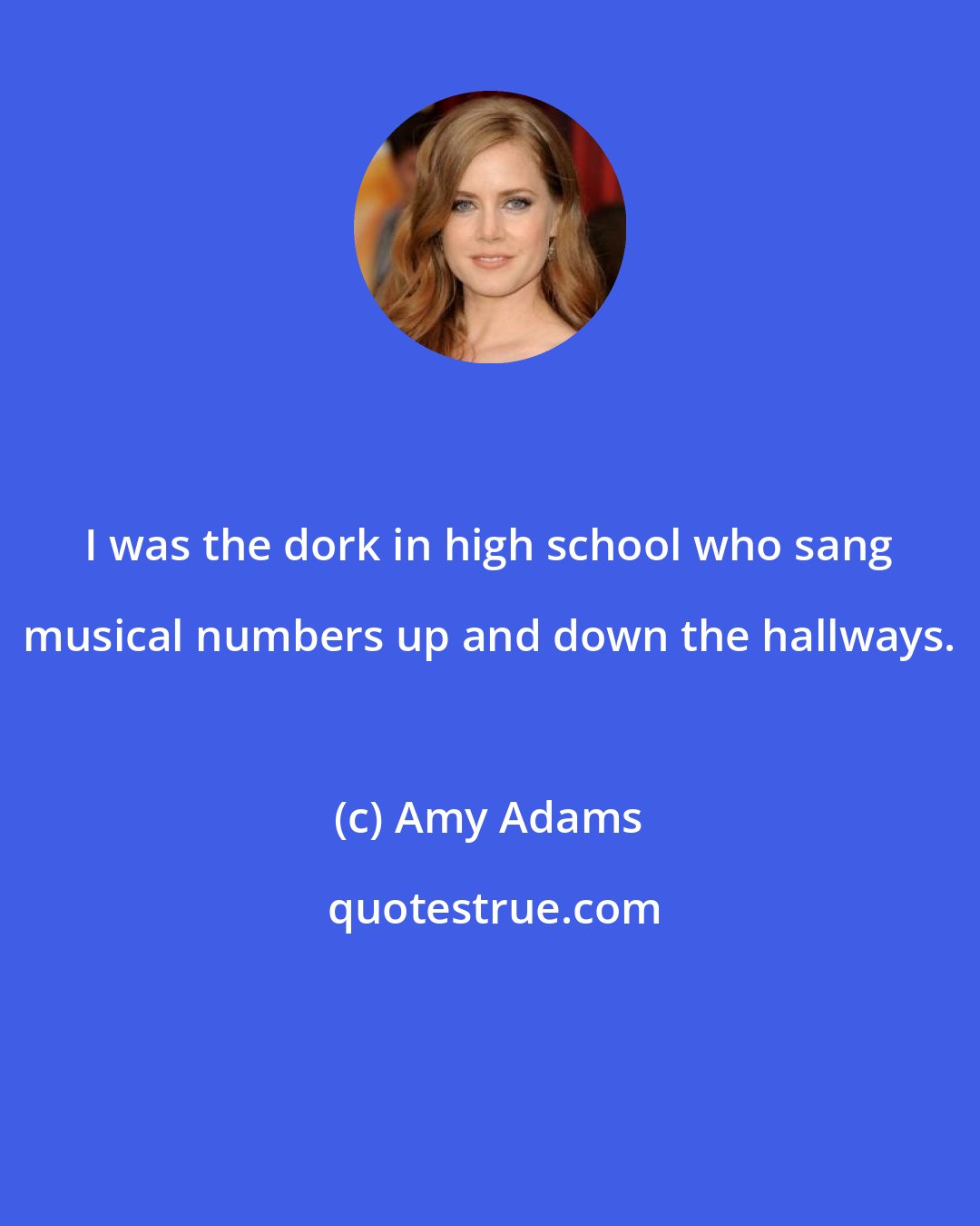 Amy Adams: I was the dork in high school who sang musical numbers up and down the hallways.