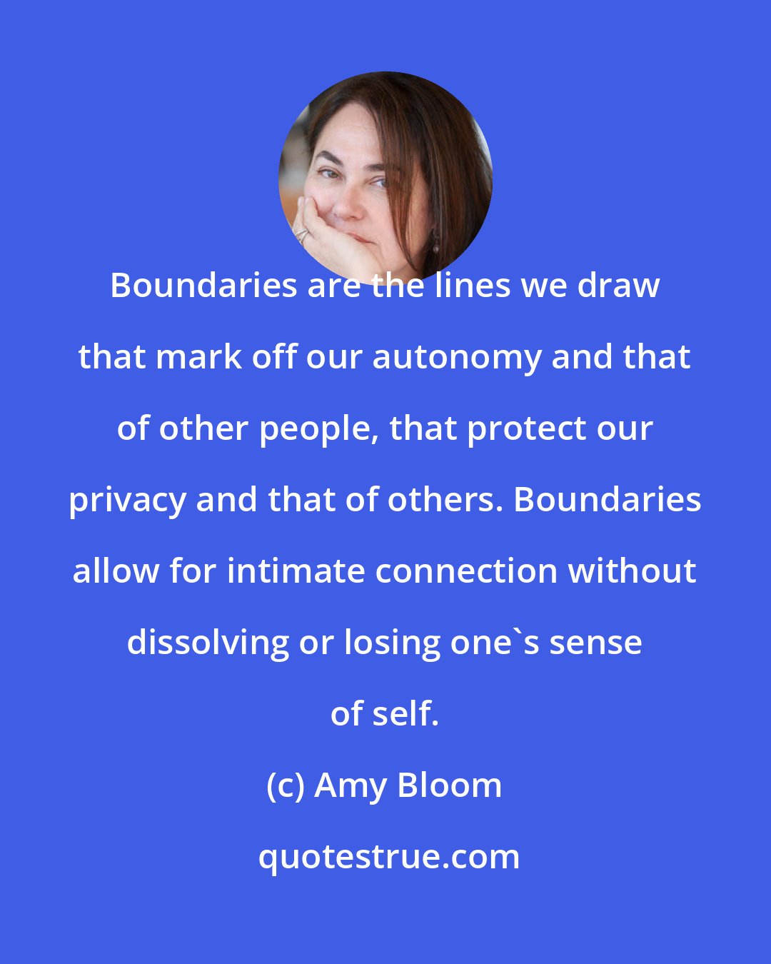 Amy Bloom: Boundaries are the lines we draw that mark off our autonomy and that of other people, that protect our privacy and that of others. Boundaries allow for intimate connection without dissolving or losing one's sense of self.