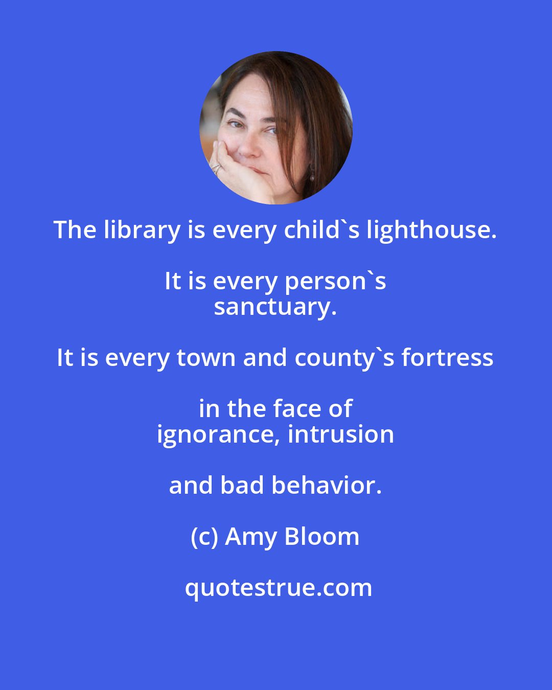 Amy Bloom: The library is every child's lighthouse. It is every person's 
 sanctuary. It is every town and county's fortress in the face of 
 ignorance, intrusion and bad behavior.