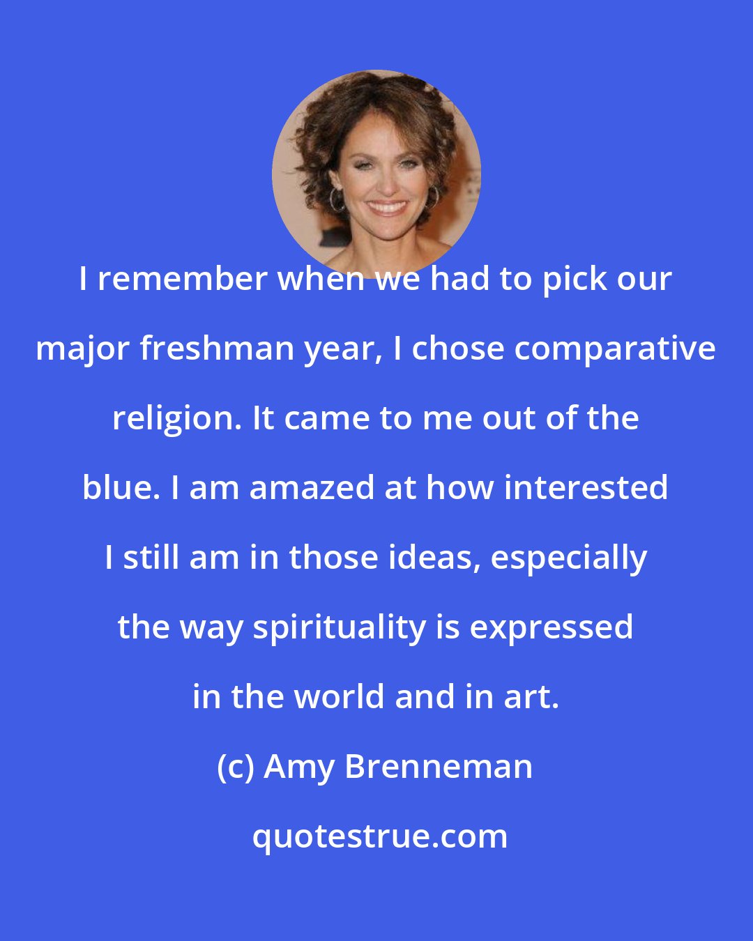 Amy Brenneman: I remember when we had to pick our major freshman year, I chose comparative religion. It came to me out of the blue. I am amazed at how interested I still am in those ideas, especially the way spirituality is expressed in the world and in art.