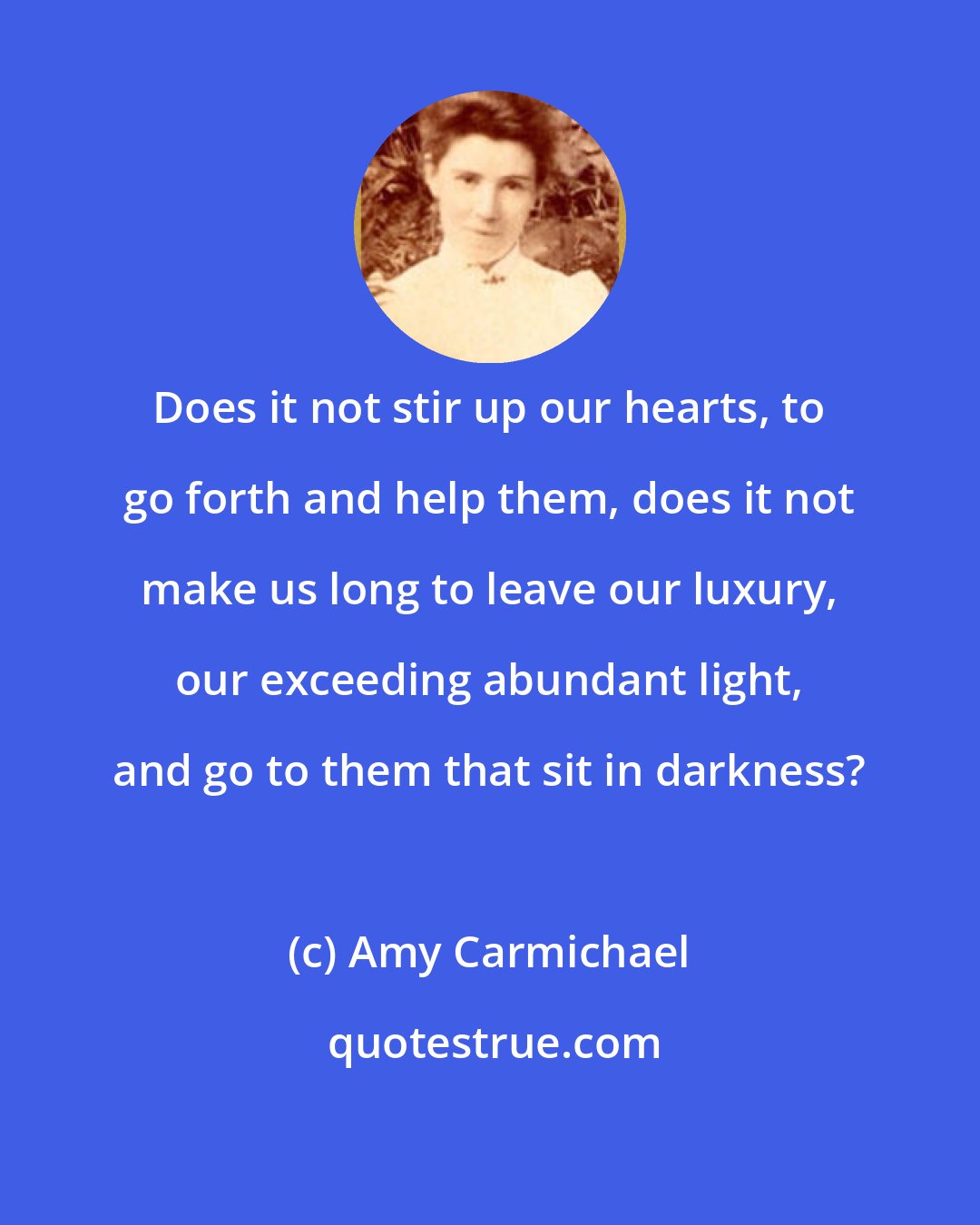 Amy Carmichael: Does it not stir up our hearts, to go forth and help them, does it not make us long to leave our luxury, our exceeding abundant light, and go to them that sit in darkness?