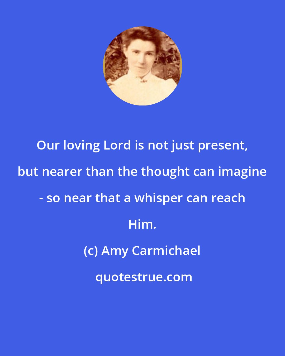 Amy Carmichael: Our loving Lord is not just present, but nearer than the thought can imagine - so near that a whisper can reach Him.