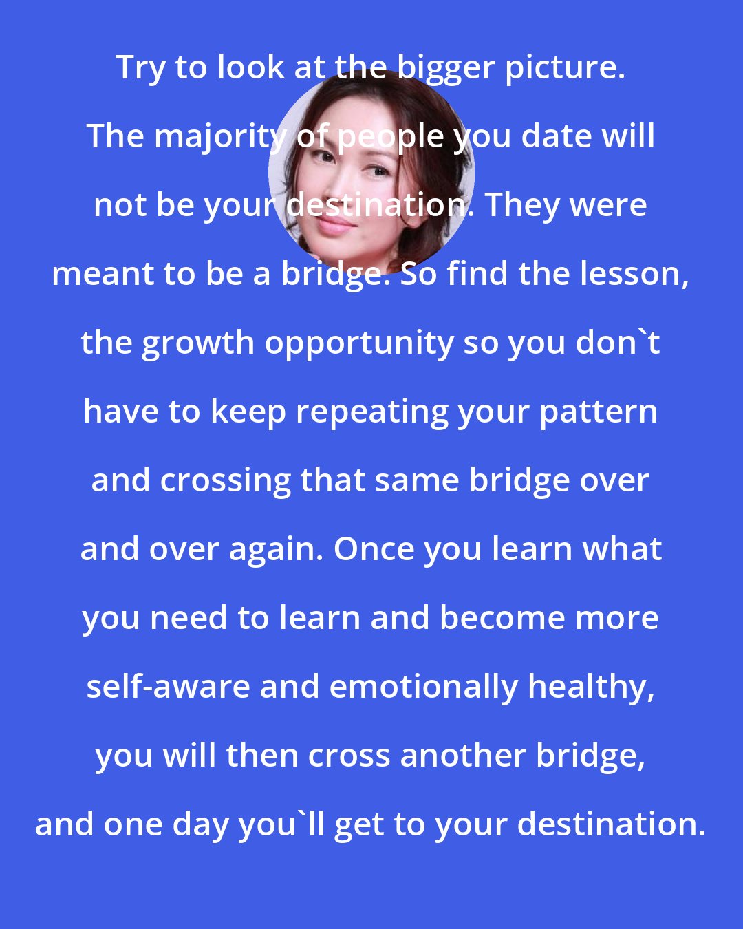 Amy Chan: Try to look at the bigger picture. The majority of people you date will not be your destination. They were meant to be a bridge. So find the lesson, the growth opportunity so you don't have to keep repeating your pattern and crossing that same bridge over and over again. Once you learn what you need to learn and become more self-aware and emotionally healthy, you will then cross another bridge, and one day you'll get to your destination.
