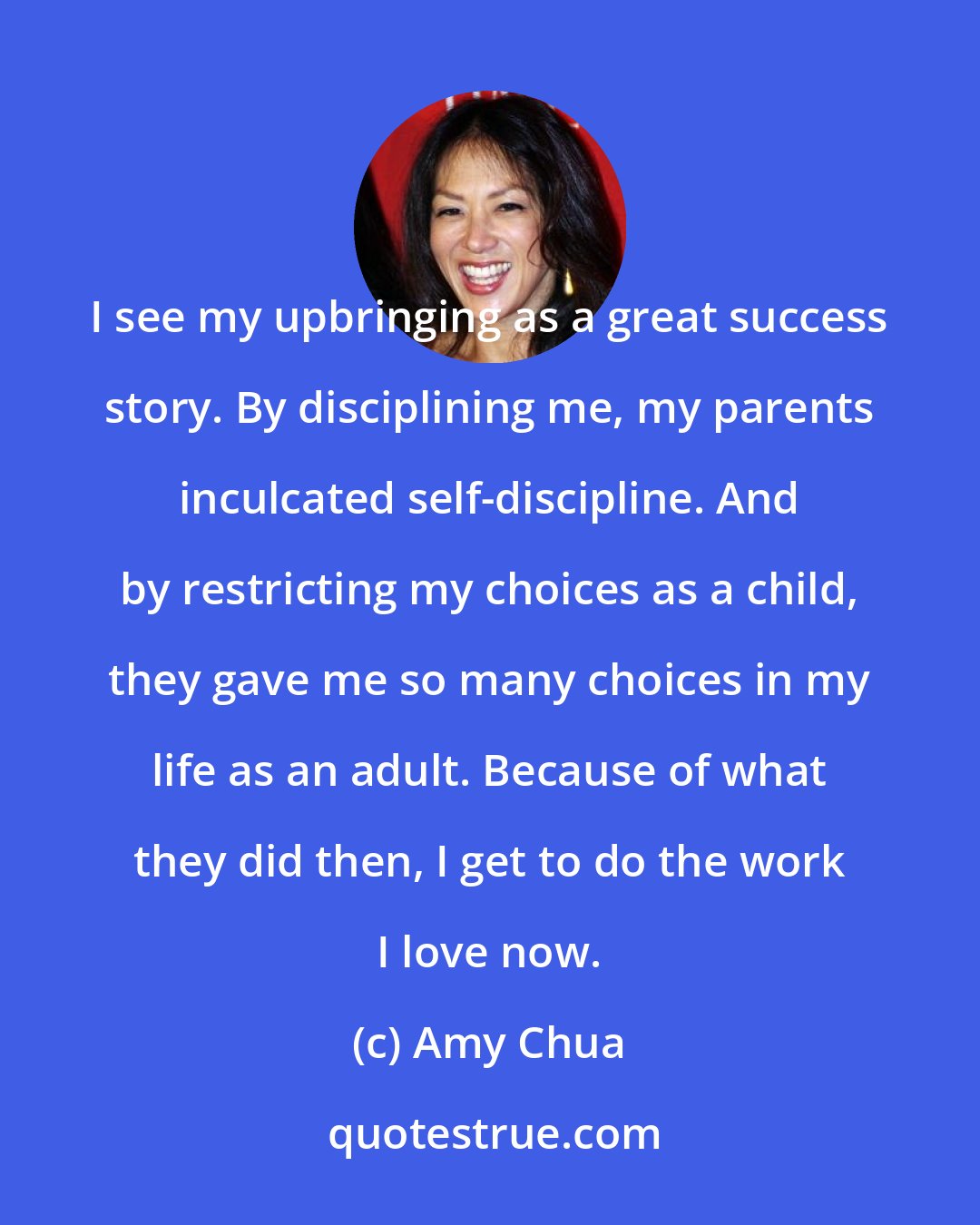 Amy Chua: I see my upbringing as a great success story. By disciplining me, my parents inculcated self-discipline. And by restricting my choices as a child, they gave me so many choices in my life as an adult. Because of what they did then, I get to do the work I love now.