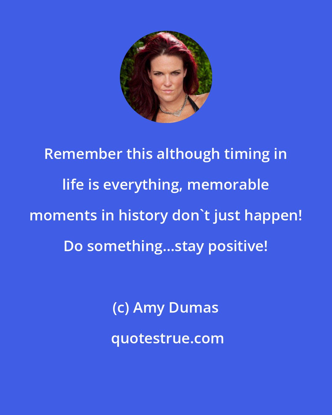 Amy Dumas: Remember this although timing in life is everything, memorable moments in history don't just happen! Do something...stay positive!