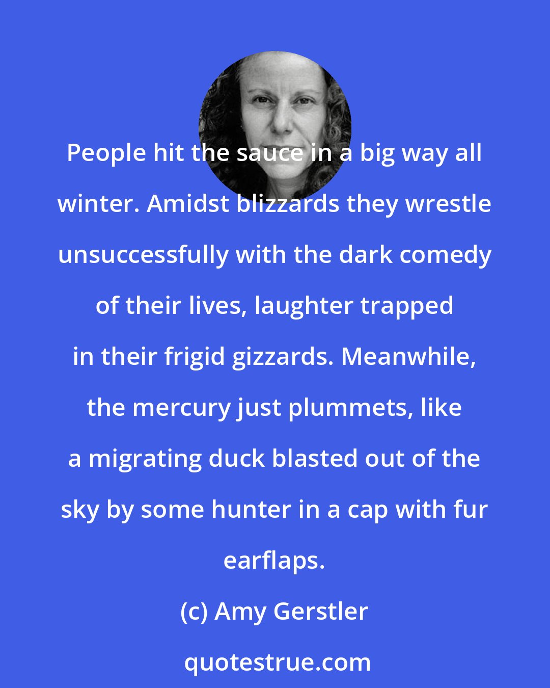 Amy Gerstler: People hit the sauce in a big way all winter. Amidst blizzards they wrestle unsuccessfully with the dark comedy of their lives, laughter trapped in their frigid gizzards. Meanwhile, the mercury just plummets, like a migrating duck blasted out of the sky by some hunter in a cap with fur earflaps.