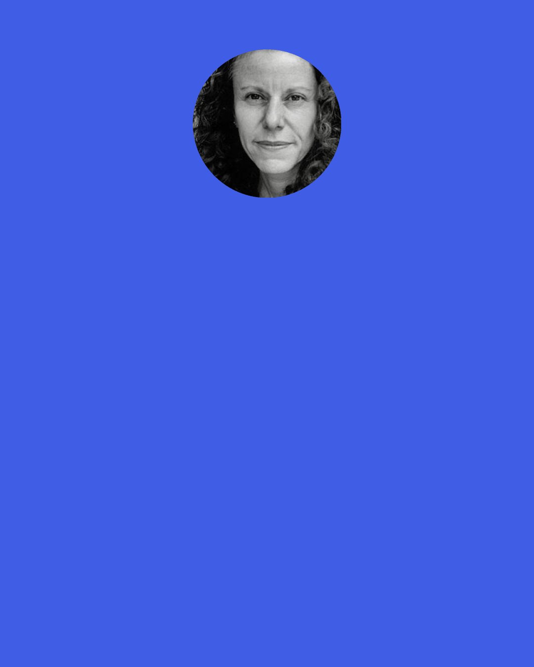 Amy Gerstler: Thin ribbons of fear snake bluely through you like a system of rivers. We need a cloudburst or soothing landscape fast, to still this panic. Maybe a field of dracaena, or a vast stand of sugar pines—generous, gum-yielding trees—to fill our minds with vegetable wonder and keep dread at bay.