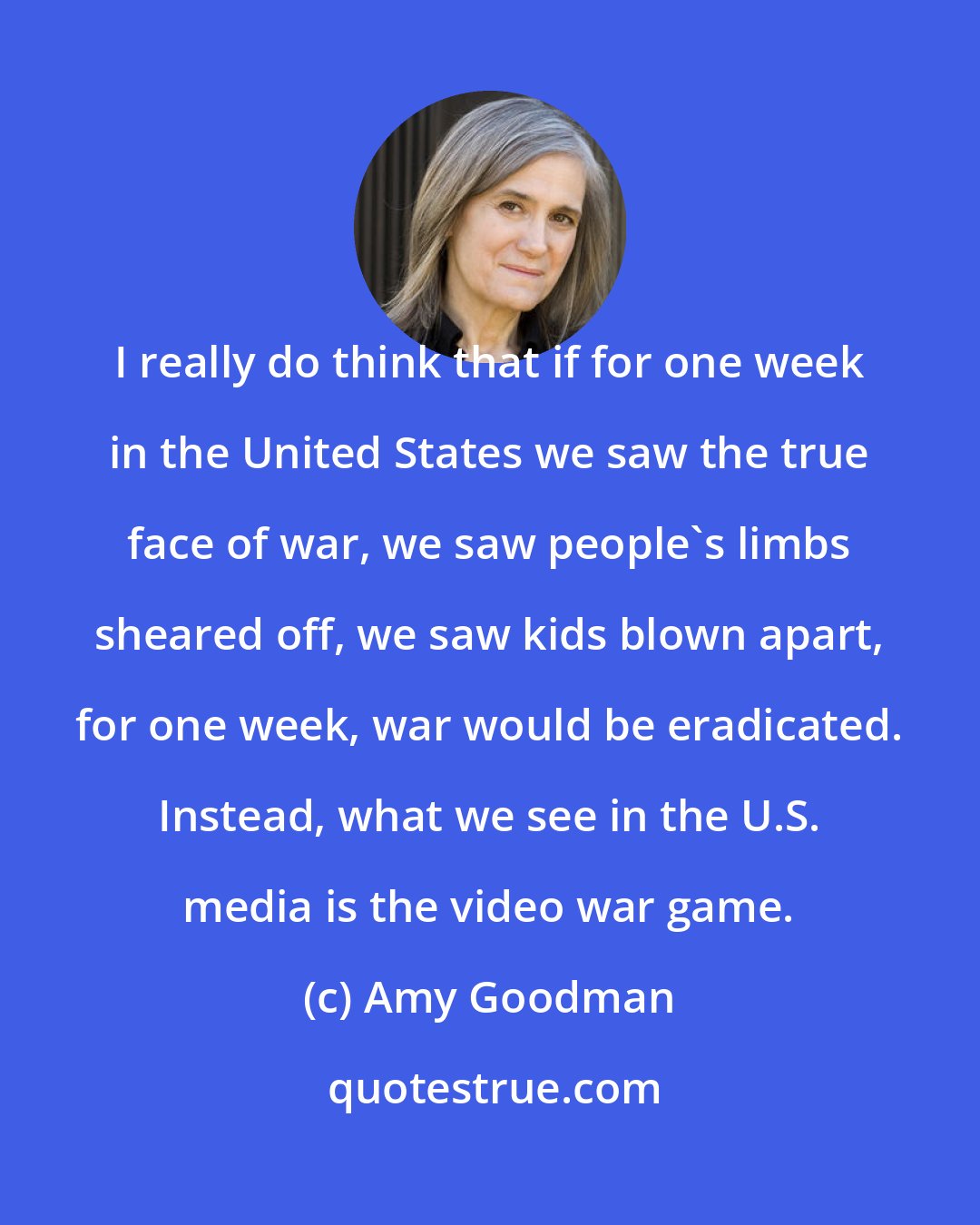 Amy Goodman: I really do think that if for one week in the United States we saw the true face of war, we saw people's limbs sheared off, we saw kids blown apart, for one week, war would be eradicated. Instead, what we see in the U.S. media is the video war game.