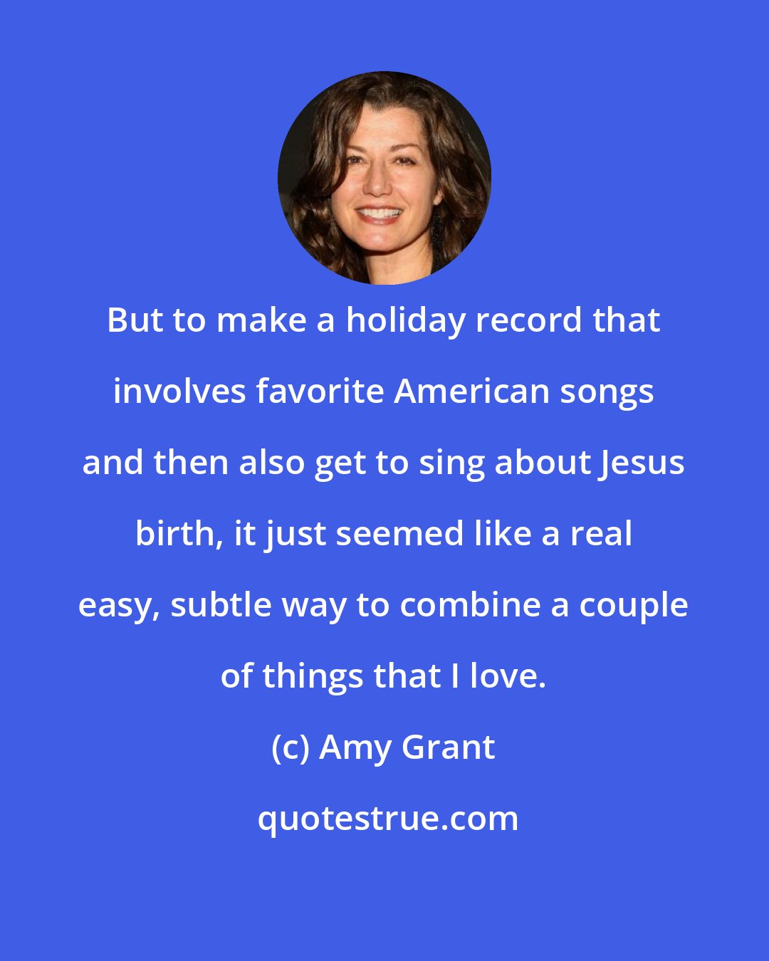 Amy Grant: But to make a holiday record that involves favorite American songs and then also get to sing about Jesus birth, it just seemed like a real easy, subtle way to combine a couple of things that I love.