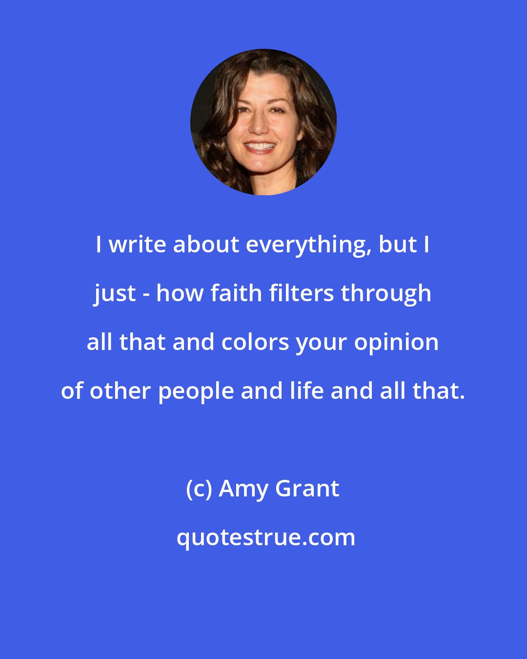 Amy Grant: I write about everything, but I just - how faith filters through all that and colors your opinion of other people and life and all that.
