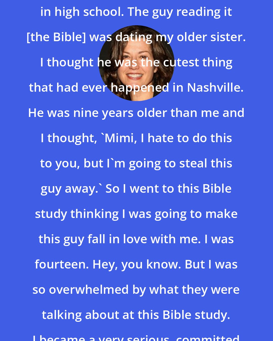 Amy Grant: That happened when I was a freshman in high school. The guy reading it [the Bible] was dating my older sister. I thought he was the cutest thing that had ever happened in Nashville. He was nine years older than me and I thought, 'Mimi, I hate to do this to you, but I'm going to steal this guy away.' So I went to this Bible study thinking I was going to make this guy fall in love with me. I was fourteen. Hey, you know. But I was so overwhelmed by what they were talking about at this Bible study. I became a very serious, committed Christian.