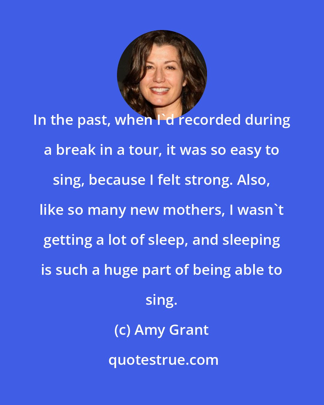 Amy Grant: In the past, when I'd recorded during a break in a tour, it was so easy to sing, because I felt strong. Also, like so many new mothers, I wasn't getting a lot of sleep, and sleeping is such a huge part of being able to sing.
