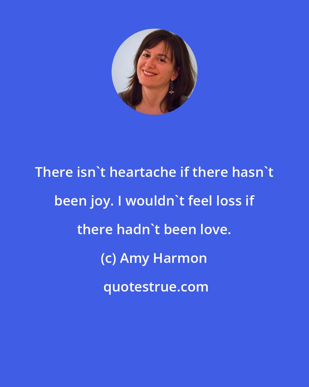 Amy Harmon: There isn't heartache if there hasn't been joy. I wouldn't feel loss if there hadn't been love.