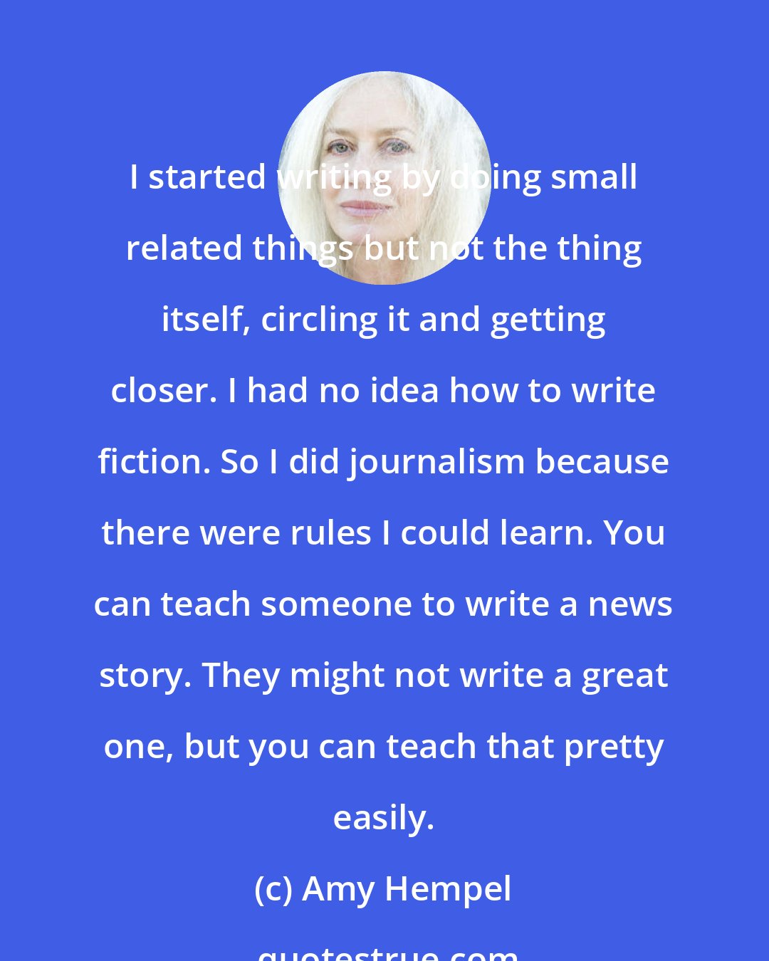 Amy Hempel: I started writing by doing small related things but not the thing itself, circling it and getting closer. I had no idea how to write fiction. So I did journalism because there were rules I could learn. You can teach someone to write a news story. They might not write a great one, but you can teach that pretty easily.