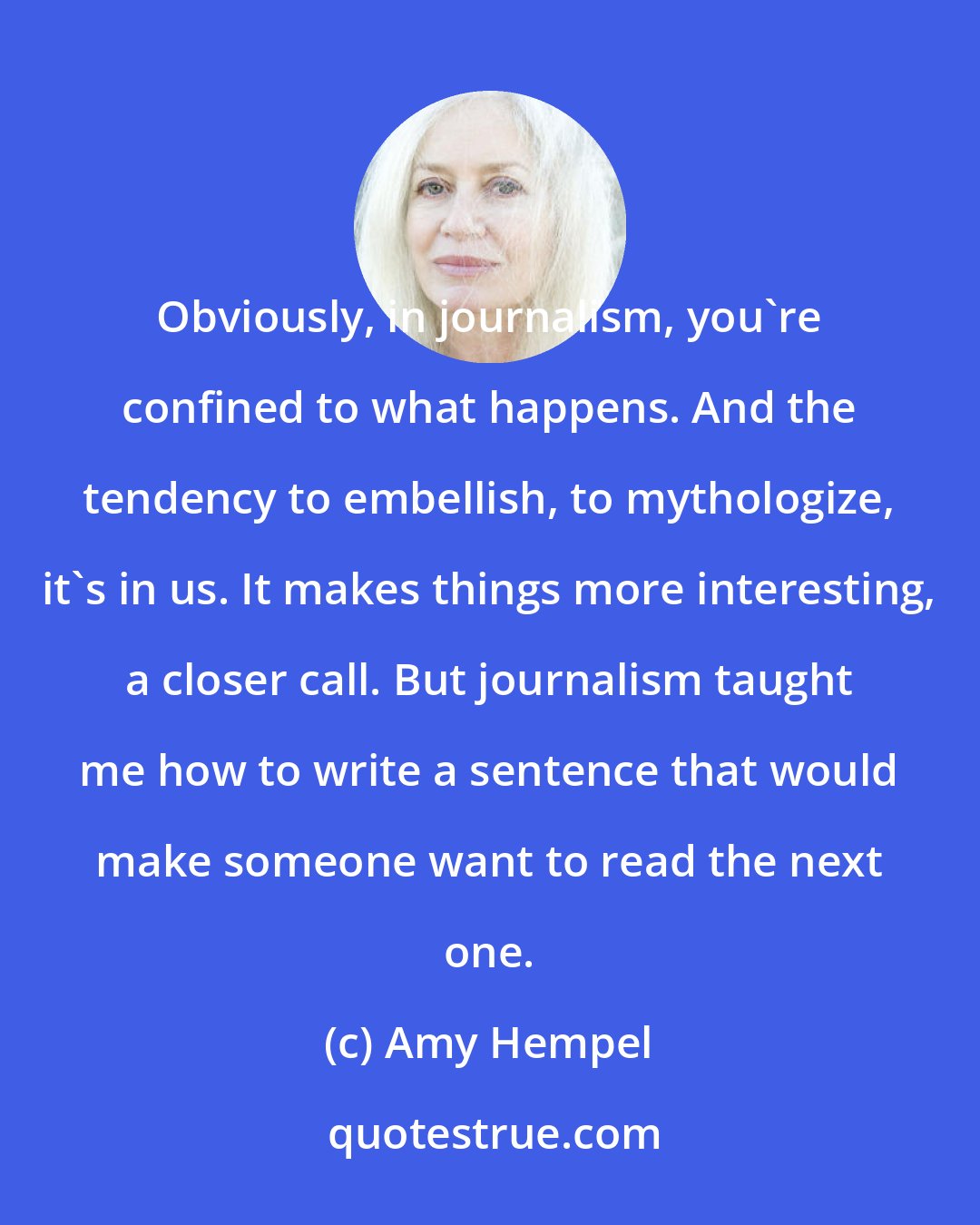 Amy Hempel: Obviously, in journalism, you're confined to what happens. And the tendency to embellish, to mythologize, it's in us. It makes things more interesting, a closer call. But journalism taught me how to write a sentence that would make someone want to read the next one.