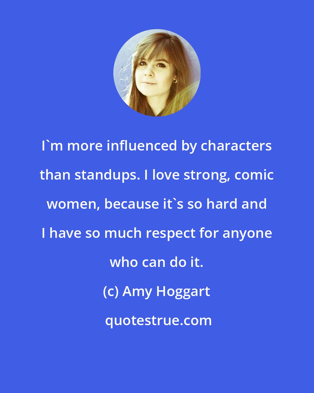 Amy Hoggart: I'm more influenced by characters than standups. I love strong, comic women, because it's so hard and I have so much respect for anyone who can do it.