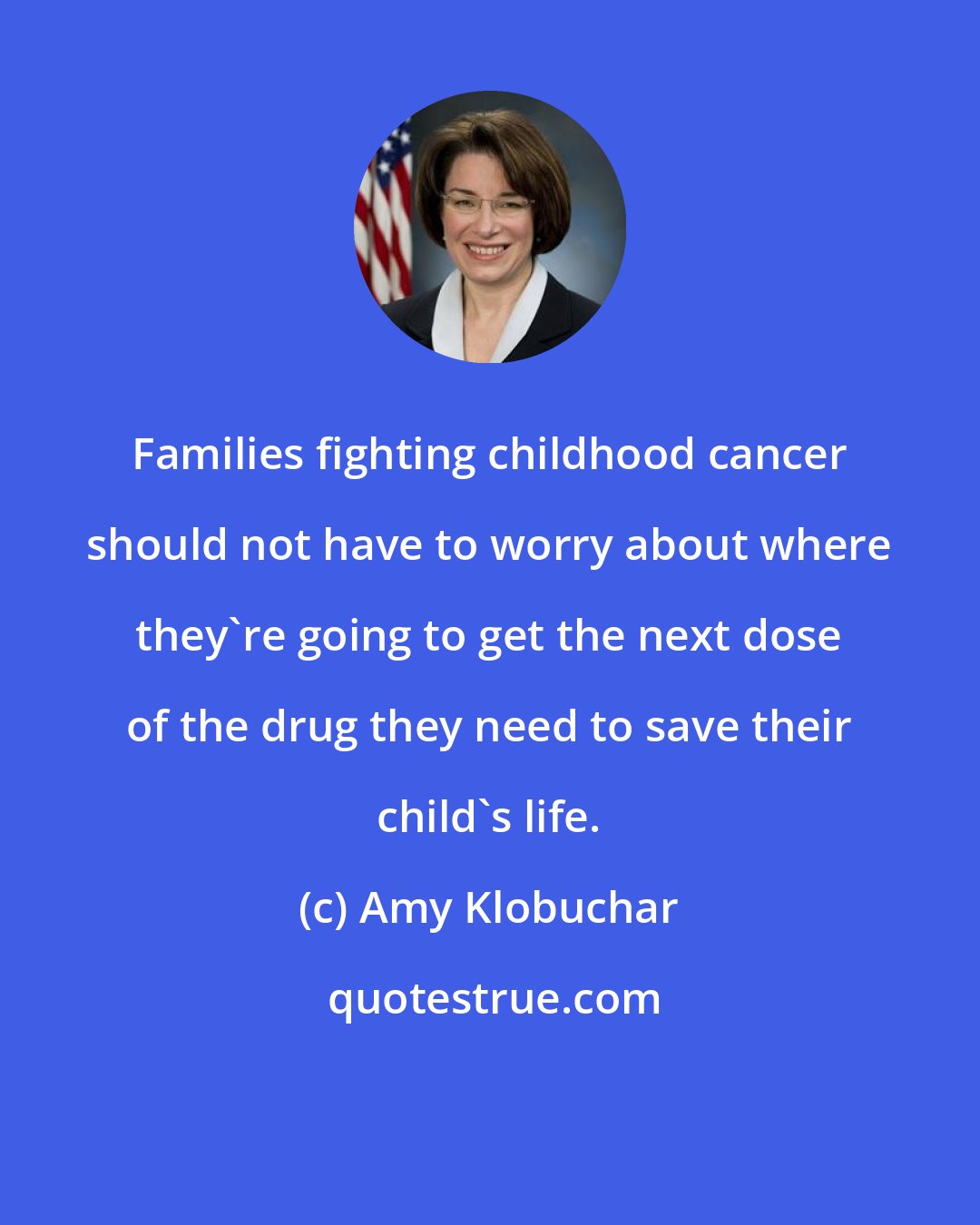Amy Klobuchar: Families fighting childhood cancer should not have to worry about where they're going to get the next dose of the drug they need to save their child's life.