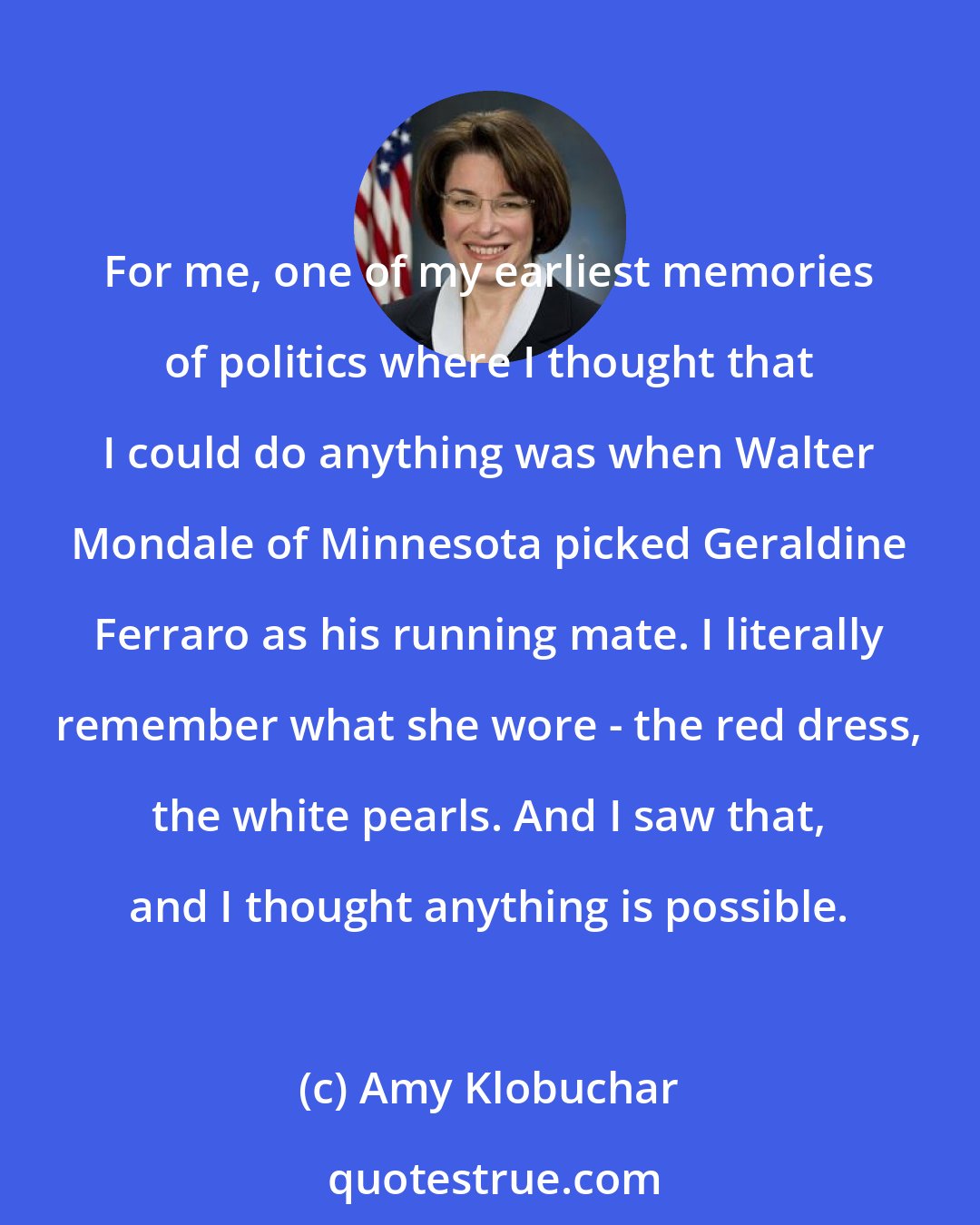 Amy Klobuchar: For me, one of my earliest memories of politics where I thought that I could do anything was when Walter Mondale of Minnesota picked Geraldine Ferraro as his running mate. I literally remember what she wore - the red dress, the white pearls. And I saw that, and I thought anything is possible.