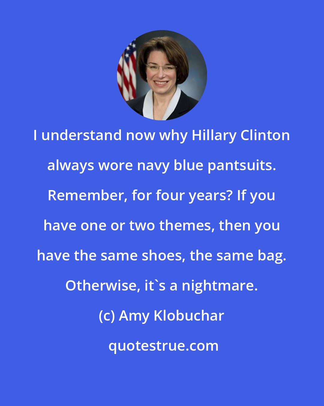 Amy Klobuchar: I understand now why Hillary Clinton always wore navy blue pantsuits. Remember, for four years? If you have one or two themes, then you have the same shoes, the same bag. Otherwise, it's a nightmare.