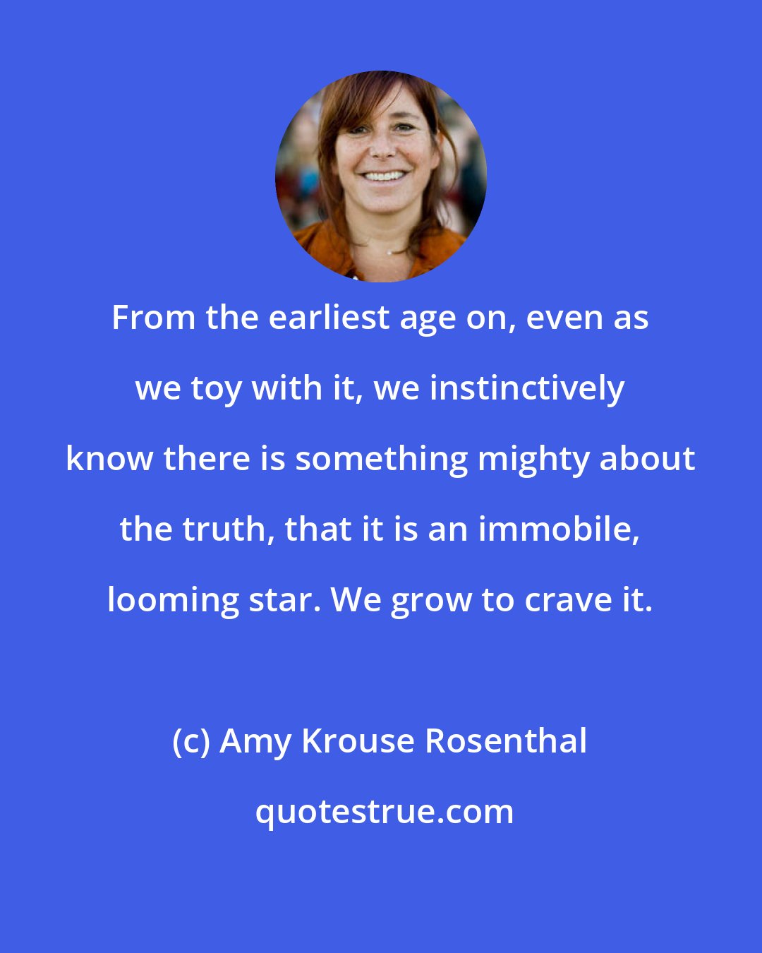 Amy Krouse Rosenthal: From the earliest age on, even as we toy with it, we instinctively know there is something mighty about the truth, that it is an immobile, looming star. We grow to crave it.