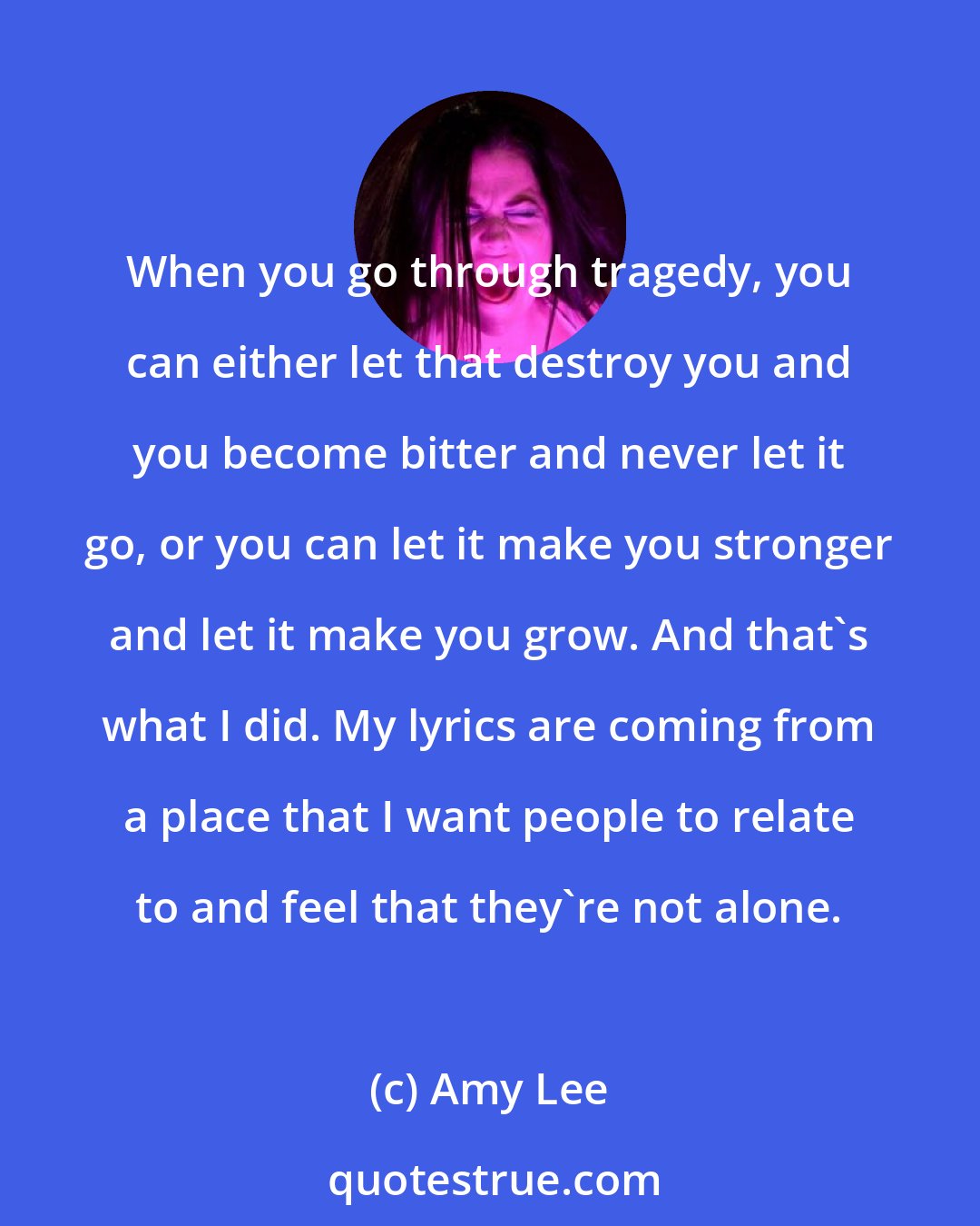 Amy Lee: When you go through tragedy, you can either let that destroy you and you become bitter and never let it go, or you can let it make you stronger and let it make you grow. And that's what I did. My lyrics are coming from a place that I want people to relate to and feel that they're not alone.