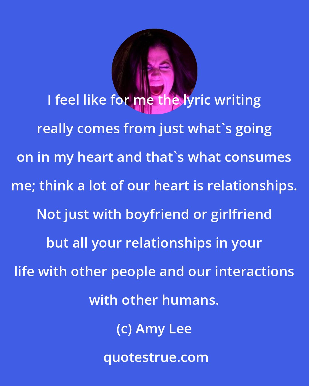 Amy Lee: I feel like for me the lyric writing really comes from just what's going on in my heart and that's what consumes me; think a lot of our heart is relationships. Not just with boyfriend or girlfriend but all your relationships in your life with other people and our interactions with other humans.